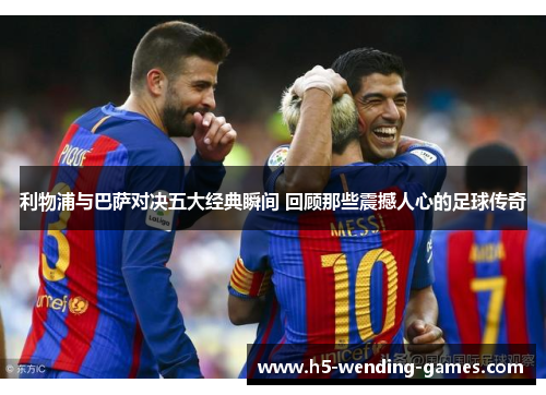 利物浦与巴萨对决五大经典瞬间 回顾那些震撼人心的足球传奇