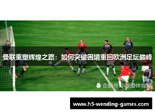 曼联重塑辉煌之路：如何突破困境重回欧洲足坛巅峰
