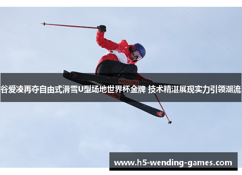 谷爱凌再夺自由式滑雪U型场地世界杯金牌 技术精湛展现实力引领潮流