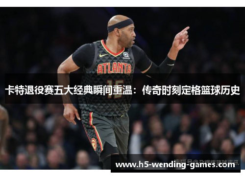 卡特退役赛五大经典瞬间重温：传奇时刻定格篮球历史