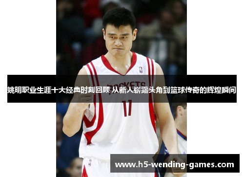 姚明职业生涯十大经典时刻回顾 从新人崭露头角到篮球传奇的辉煌瞬间
