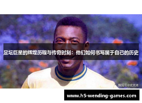 足坛巨星的辉煌历程与传奇时刻：他们如何书写属于自己的历史