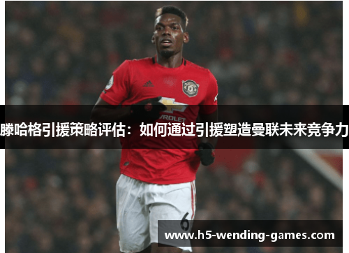 滕哈格引援策略评估：如何通过引援塑造曼联未来竞争力