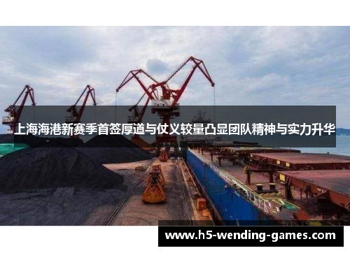 上海海港新赛季首签厚道与仗义较量凸显团队精神与实力升华