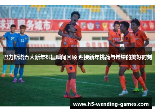 巴力斯塔五大新年祝福瞬间回顾 迎接新年挑战与希望的美好时刻