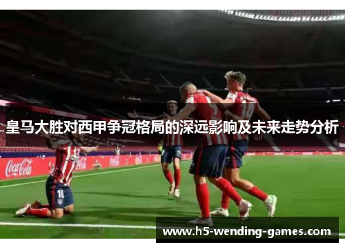 皇马大胜对西甲争冠格局的深远影响及未来走势分析