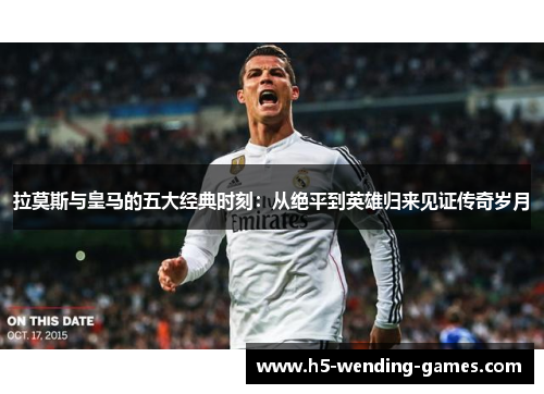 拉莫斯与皇马的五大经典时刻：从绝平到英雄归来见证传奇岁月