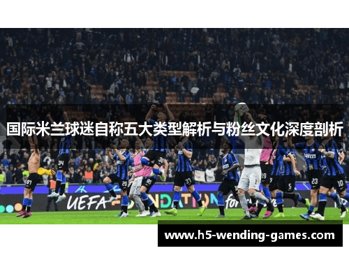 国际米兰球迷自称五大类型解析与粉丝文化深度剖析