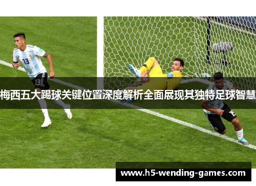 梅西五大踢球关键位置深度解析全面展现其独特足球智慧