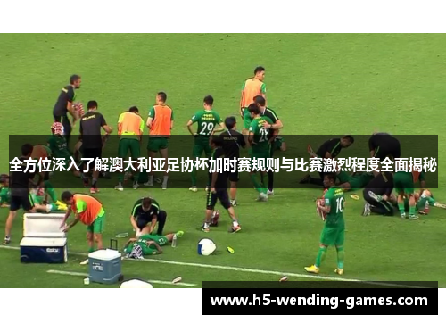 全方位深入了解澳大利亚足协杯加时赛规则与比赛激烈程度全面揭秘