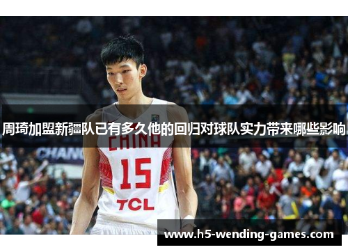 周琦加盟新疆队已有多久他的回归对球队实力带来哪些影响