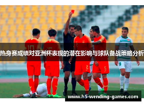 热身赛成绩对亚洲杯表现的潜在影响与球队备战策略分析