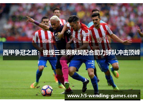 西甲争冠之路：锋线三重奏默契配合助力球队冲击顶峰