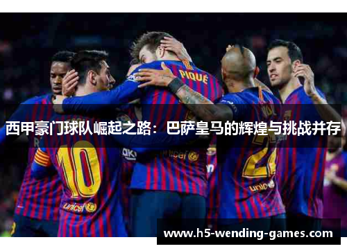 西甲豪门球队崛起之路:巴萨皇马的辉煌与挑战并存 西甲豪门球队崛起之路:巴萨皇马的辉煌与挑战并存